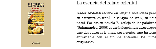 ﷯La esencia del relato oriental Kader Abdolah escribe en lengua holandesa pero su escritura es iraní, la lengua de Irán, su país natal. Por eso su novela El reflejo de las palabras (Salamandra, 2006) es un diálogo intercultural que une dos culturas lejanas, para contar una historia entrañable con el fin de entender los mitos originarios. 