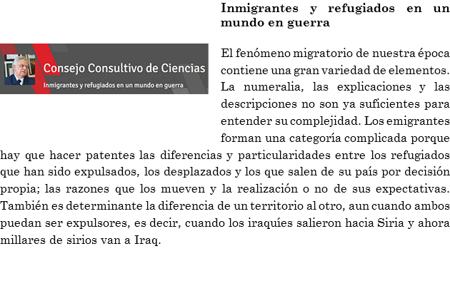 ﷯Inmigrantes y refugiados en un mundo en guerra El fenómeno migratorio de nuestra época contiene una gran variedad de elementos. La numeralia, las explicaciones y las descripciones no son ya suficientes para entender su complejidad. Los emigrantes forman una categoría complicada porque hay que hacer patentes las diferencias y particularidades entre los refugiados que han sido expulsados, los desplazados y los que salen de su país por decisión propia; las razones que los mueven y la realización o no de sus expectativas. También es determinante la diferencia de un territorio al otro, aun cuando ambos puedan ser expulsores, es decir, cuando los iraquíes salieron hacia Siria y ahora millares de sirios van a Iraq. 