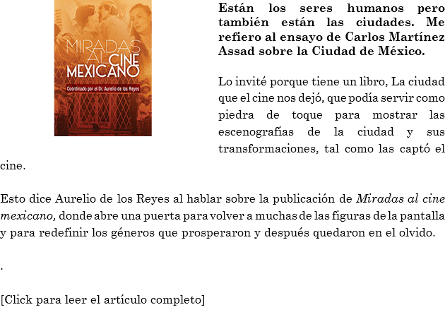 ﷯Están los seres humanos pero también están las ciudades. Me refiero al ensayo de Carlos Martínez Assad sobre la Ciudad de México. Lo invité porque tiene un libro, La ciudad que el cine nos dejó, que podía servir como piedra de toque para mostrar las escenografías de la ciudad y sus transformaciones, tal como las captó el cine. Esto dice Aurelio de los Reyes al hablar sobre la publicación de Miradas al cine mexicano, donde abre una puerta para volver a muchas de las figuras de la pantalla y para redefinir los géneros que prosperaron y después quedaron en el olvido. . [Click para leer el artículo completo]
